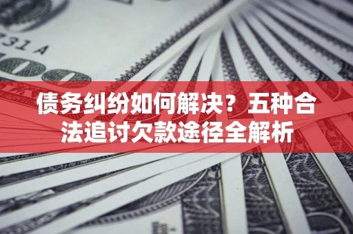 北京债务纠纷如何解决？五种合法追讨欠款途径全解析
